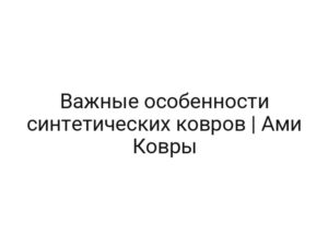 Важные особенности синтетических ковров | Ами Ковры