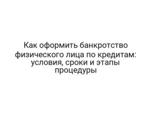 Как оформить банкротство физического лица по кредитам: условия, сроки и этапы процедуры